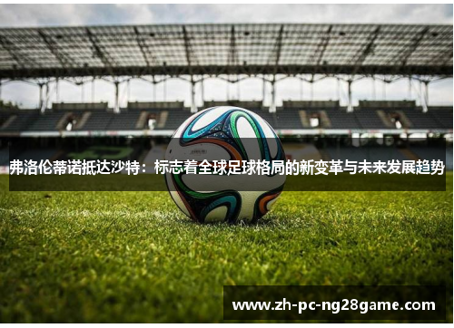 弗洛伦蒂诺抵达沙特：标志着全球足球格局的新变革与未来发展趋势