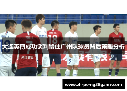 大连英博成功谈判留住广州队球员背后策略分析