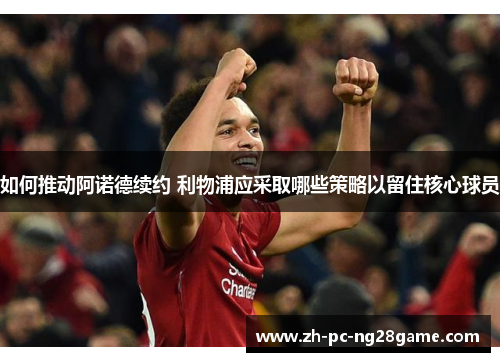 如何推动阿诺德续约 利物浦应采取哪些策略以留住核心球员