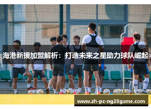海港新援加盟解析：打造未来之星助力球队崛起