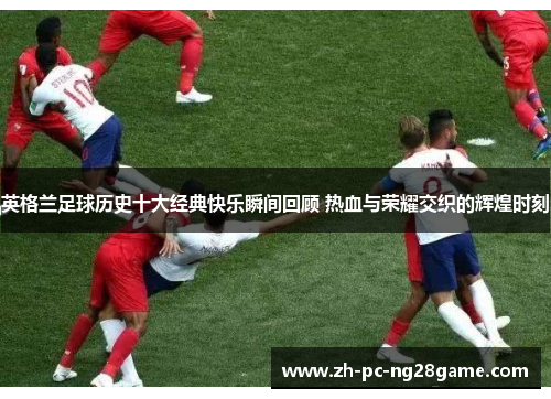 英格兰足球历史十大经典快乐瞬间回顾 热血与荣耀交织的辉煌时刻