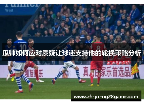 瓜帅如何应对质疑让球迷支持他的轮换策略分析