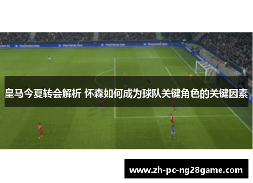 皇马今夏转会解析 怀森如何成为球队关键角色的关键因素