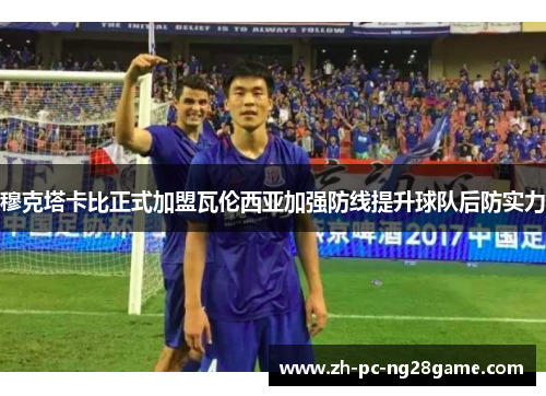 穆克塔卡比正式加盟瓦伦西亚加强防线提升球队后防实力