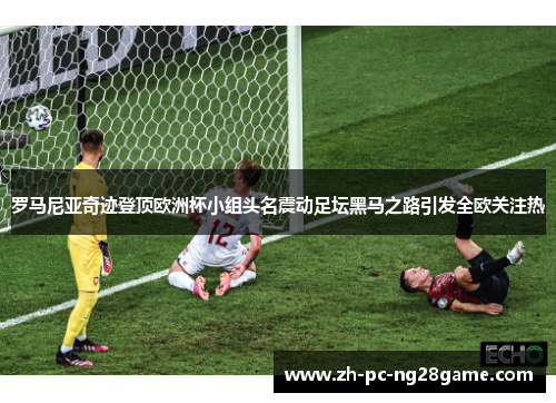 罗马尼亚奇迹登顶欧洲杯小组头名震动足坛黑马之路引发全欧关注热