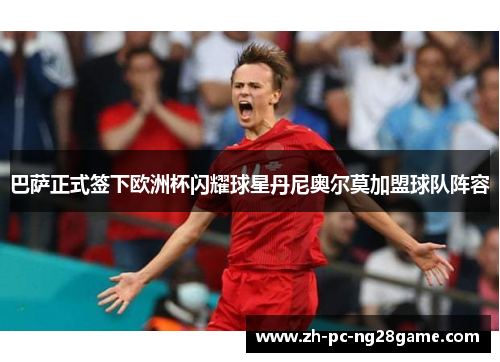 巴萨正式签下欧洲杯闪耀球星丹尼奥尔莫加盟球队阵容